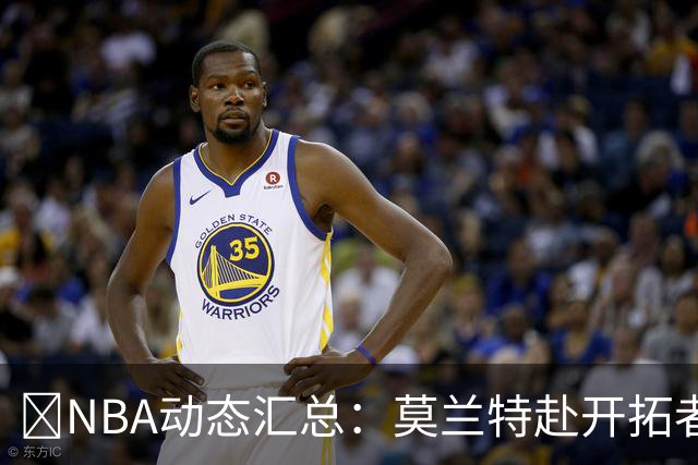 🚨NBA动态汇总：莫兰特赴开拓者 哈登商讨续约 追梦助力追詹眉