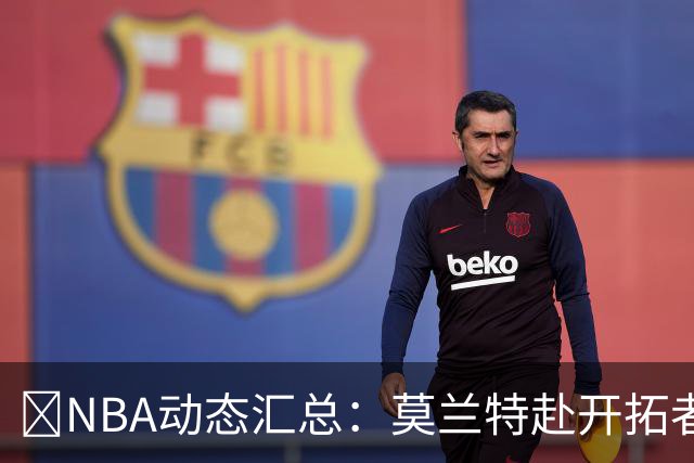 🚨NBA动态汇总：莫兰特赴开拓者 哈登商讨续约 追梦助力追詹眉